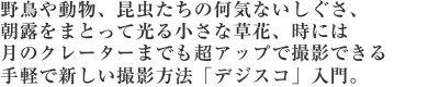 野鳥や動物、昆虫たちの何気ないしぐさ、朝露をまとって光る小さな草花、時には月のクレーターまでも超アップで撮影できる手軽で新しい撮影方法「デジスコ」入門。